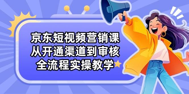 京东短视频营销课：从开通渠道到审核，全流程实操教学-副业库