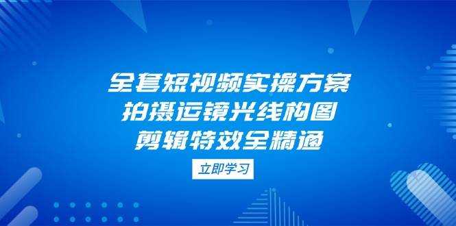 全套短视频实操方案，拍摄运镜光线构图，剪辑特效全精通-副业库