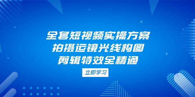 （14465期）全套短视频实操方案，拍摄运镜光线构图，剪辑特效全精通-副业库