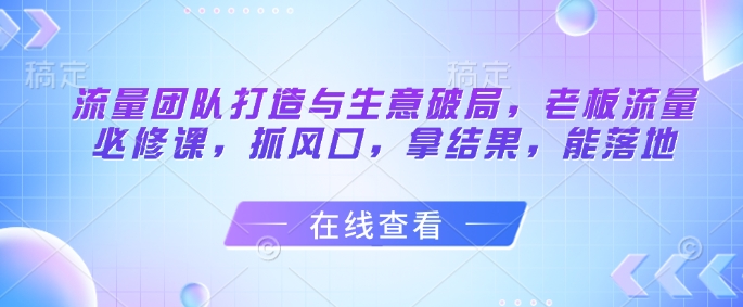 流量团队打造与生意破局，老板流量必修课，抓风口，拿结果，能落地-副业库