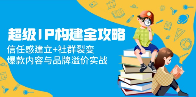 （14747期）超级IP构建全攻略：信任感建立+社群裂变，爆款内容与品牌溢价实战-副业库