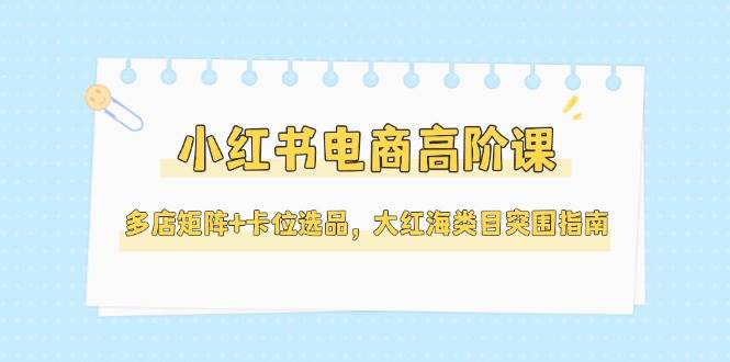 小红书电商高阶课，多店矩阵+卡位选品，大红海类目突围指南（更新5月）-副业库