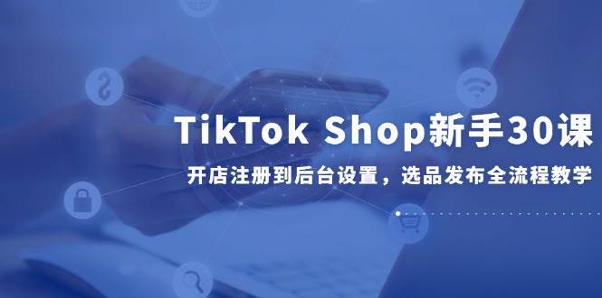 TikTok Shop新手30课，开店注册到后台设置，选品发布全流程教学-副业库