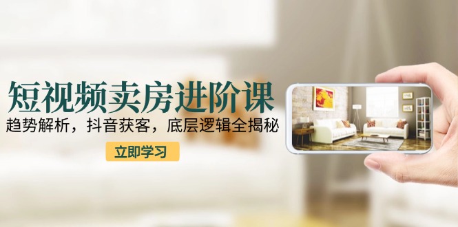 短视频卖房进阶课：趋势解析，抖音获客，底层逻辑全揭秘-副业库